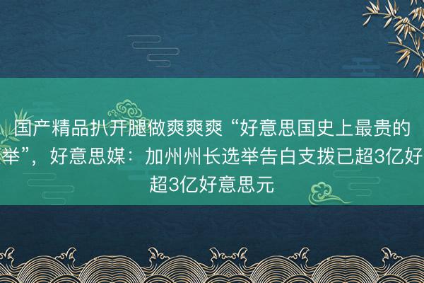 国产精品扒开腿做爽爽爽 “好意思国史上最贵的州长选举”，好意思媒：加州州长选举告白支拨已超3亿好意思元