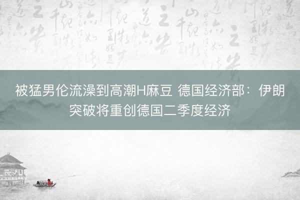 被猛男伦流澡到高潮H麻豆 德国经济部：伊朗突破将重创德国二季度经济