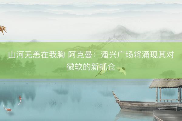 山河无恙在我胸 阿克曼：潘兴广场将涌现其对微软的新抓仓