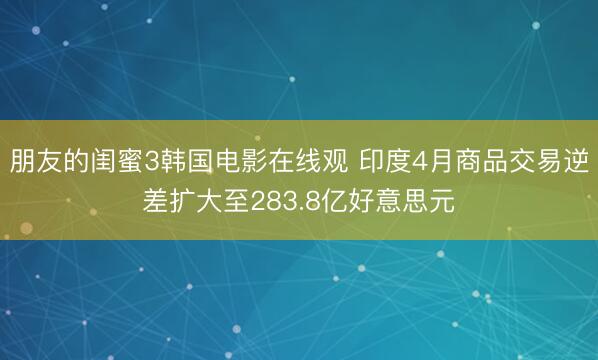 朋友的闺蜜3韩国电影在线观 印度4月商品交易逆差扩大至283.8亿好意思元