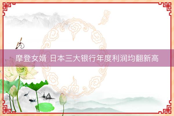 摩登女婿 日本三大银行年度利润均翻新高