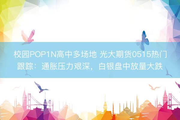 校园POP1N高中多场地 光大期货0515热门跟踪：通胀压力艰深，白银盘中放量大跌