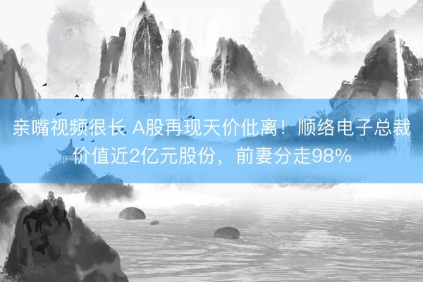 亲嘴视频很长 A股再现天价仳离！顺络电子总裁价值近2亿元股份，前妻分走98%