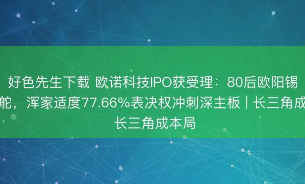 好色先生下载 欧诺科技IPO获受理：80后欧阳锡聪掌舵，浑家适度77.66%表决权冲刺深主板 | 长三角成本局