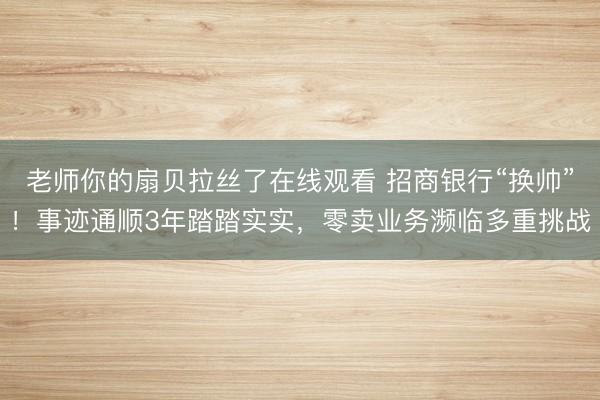 老师你的扇贝拉丝了在线观看 招商银行“换帅”！事迹通顺3年踏踏实实，零卖业务濒临多重挑战