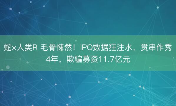 蛇×人类R 毛骨悚然！IPO数据狂注水、贯串作秀4年，欺骗募资11.7亿元