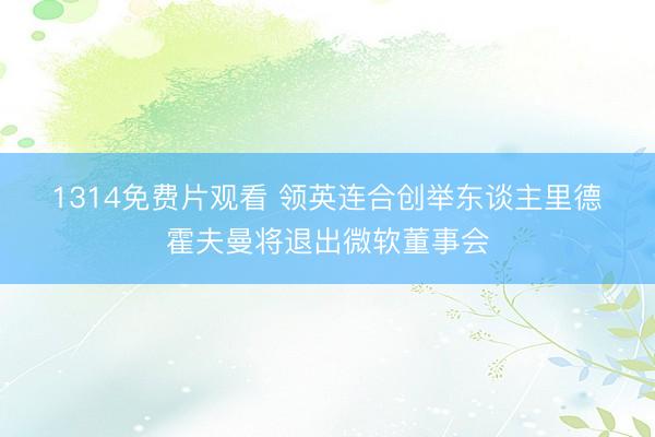 1314免费片观看 领英连合创举东谈主里德・霍夫曼将退出微软董事会