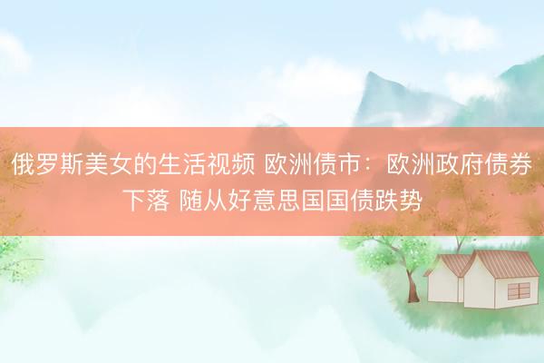 俄罗斯美女的生活视频 欧洲债市：欧洲政府债券下落 随从好意思国国债跌势