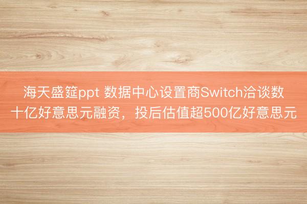 海天盛筵ppt 数据中心设置商Switch洽谈数十亿好意思元融资，投后估值超500亿好意思元