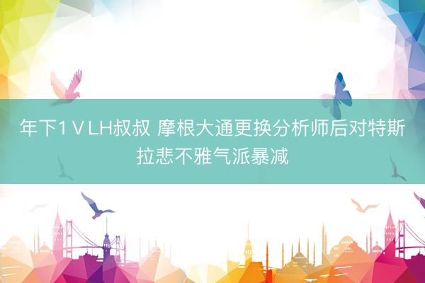 年下1ⅤLH叔叔 摩根大通更换分析师后对特斯拉悲不雅气派暴减