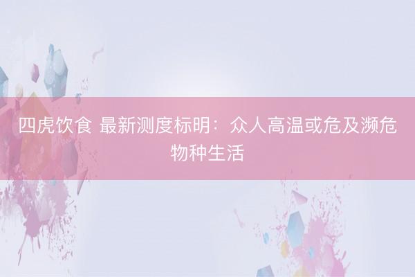 四虎饮食 最新测度标明：众人高温或危及濒危物种生活