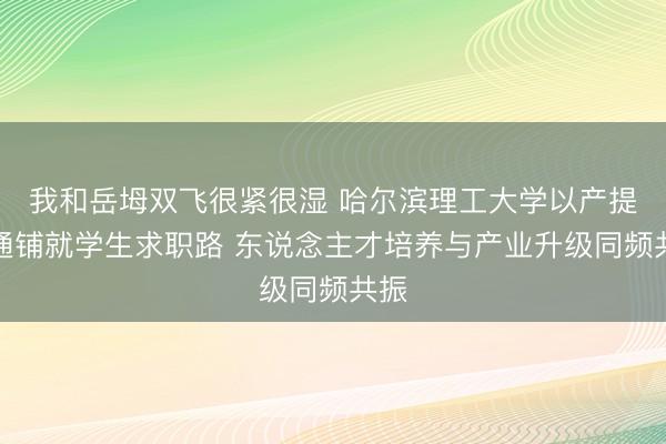 我和岳坶双飞很紧很湿 哈尔滨理工大学以产提示通铺就学生求职路 东说念主才培养与产业升级同频共振