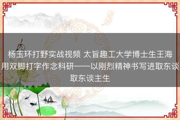 杨玉环打野实战视频 太旨趣工大学博士生王海港,用双脚打字作念科研——以刚烈精神书写进取东谈主生