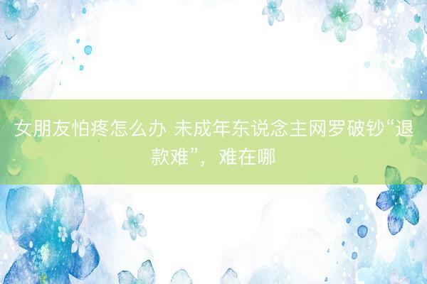 女朋友怕疼怎么办 未成年东说念主网罗破钞“退款难”,难在哪