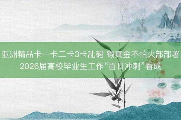 亚洲精品卡一卡二卡3卡乱码 锻真金不怕火部部署2026届高校毕业生工作“百日冲刺”看成