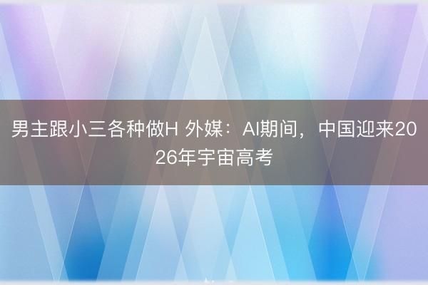男主跟小三各种做H 外媒：AI期间，中国迎来2026年宇宙高考