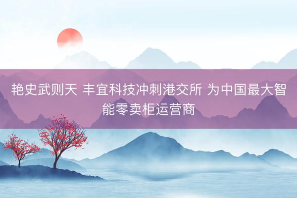 艳史武则天 丰宜科技冲刺港交所 为中国最大智能零卖柜运营商