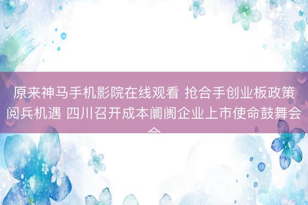 原来神马手机影院在线观看 抢合手创业板政策阅兵机遇 四川召开成本阛阓企业上市使命鼓舞会