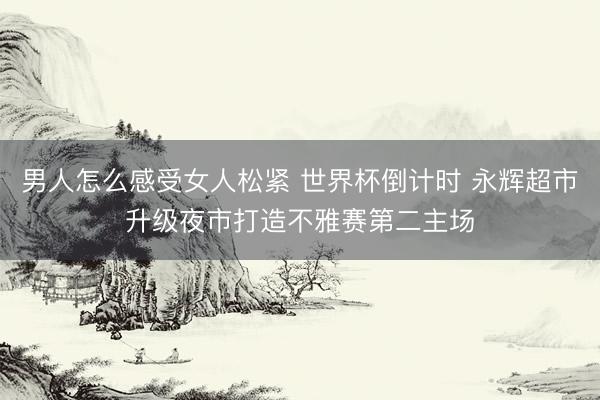 男人怎么感受女人松紧 世界杯倒计时 永辉超市升级夜市打造不雅赛第二主场