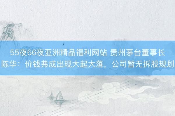 55夜66夜亚洲精品福利网站 贵州茅台董事长陈华：价钱弗成出现大起大落，公司暂无拆股规划