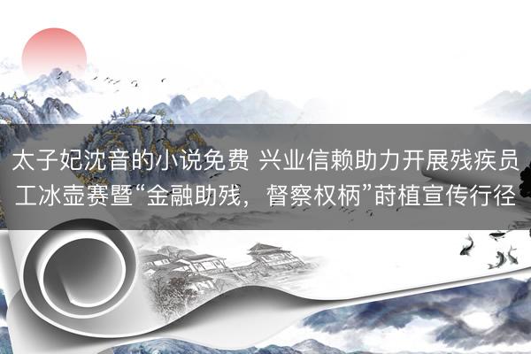 太子妃沈音的小说免费 兴业信赖助力开展残疾员工冰壶赛暨“金融助残，督察权柄”莳植宣传行径