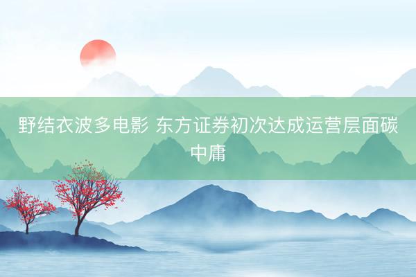 野结衣波多电影 东方证券初次达成运营层面碳中庸