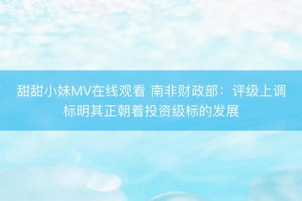 甜甜小妹MV在线观看 南非财政部：评级上调标明其正朝着投资级标的发展