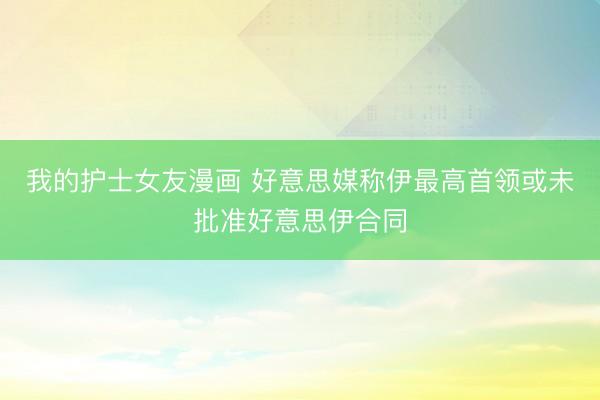 我的护士女友漫画 好意思媒称伊最高首领或未批准好意思伊合同