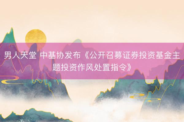 男人天堂 中基协发布《公开召募证券投资基金主题投资作风处置指令》
