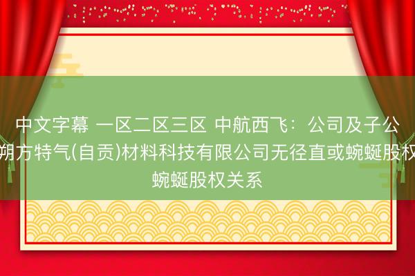 中文字幕 一区二区三区 中航西飞：公司及子公司与朔方特气(自贡)材料科技有限公司无径直或蜿蜒股权关系