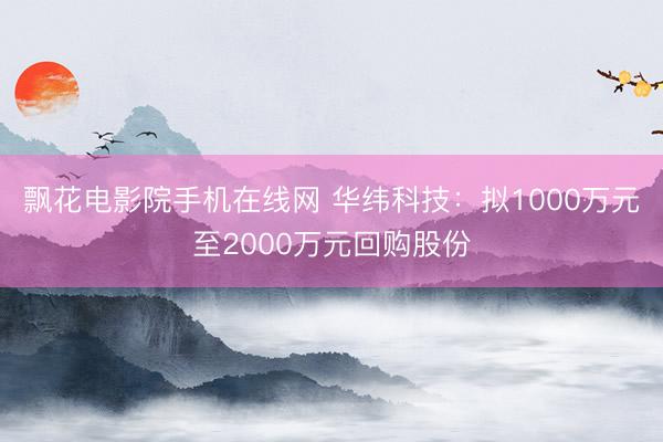 飘花电影院手机在线网 华纬科技：拟1000万元至2000万元回购股份
