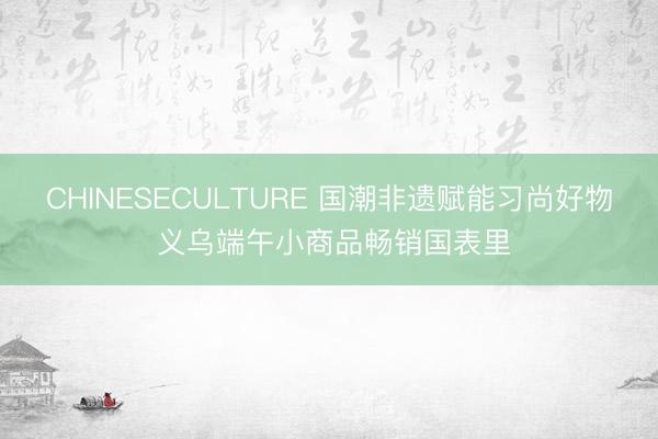 CHINESECULTURE 国潮非遗赋能习尚好物 义乌端午小商品畅销国表里