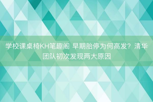 学校课桌椅KH笔趣阁 早期胎停为何高发？清华团队初次发现两大原因