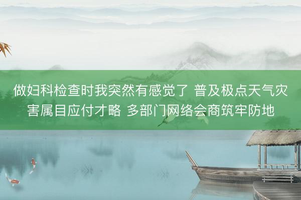 做妇科检查时我突然有感觉了 普及极点天气灾害属目应付才略 多部门网络会商筑牢防地