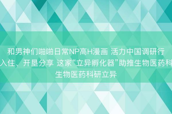 和男神们啪啪日常NP高H漫画 活力中国调研行丨拎包入住、开垦分享 这家“立异孵化器”助推生物医药科研立异