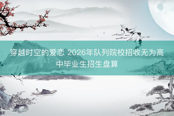 穿越时空的爱恋 2026年队列院校招收无为高中毕业生招生盘算