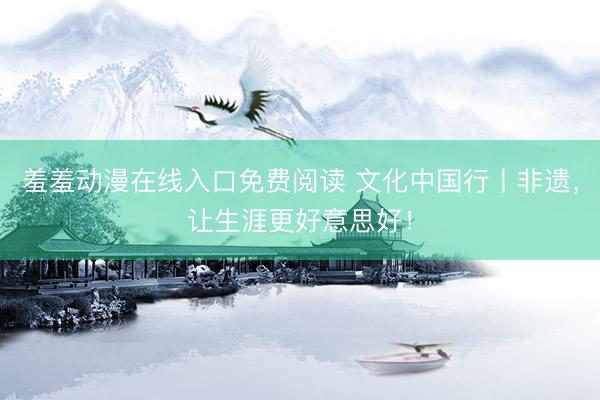 羞羞动漫在线入口免费阅读 文化中国行丨非遗，让生涯更好意思好！
