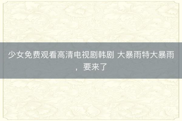 少女免费观看高清电视剧韩剧 大暴雨特大暴雨，要来了