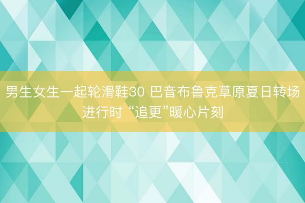 男生女生一起轮滑鞋30 巴音布鲁克草原夏日转场进行时 “追更”暖心片刻