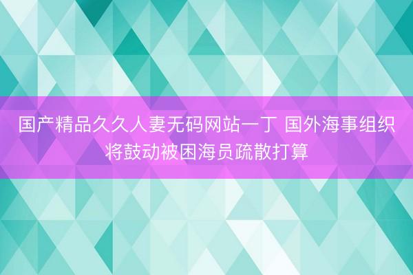 国产精品久久人妻无码网站一丁 国外海事组织将鼓动被困海员疏散打算
