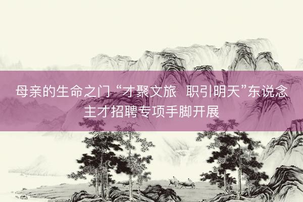 母亲的生命之门 “才聚文旅  职引明天”东说念主才招聘专项手脚开展