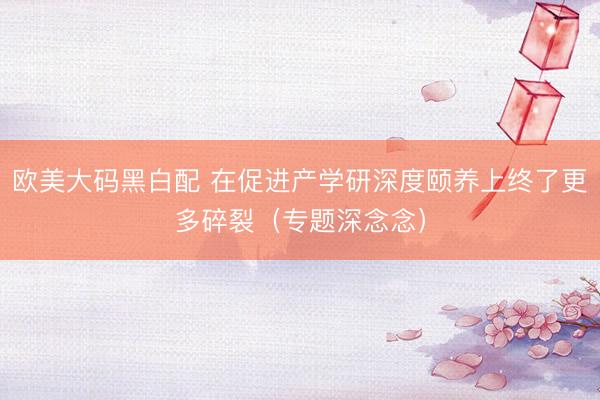 欧美大码黑白配 在促进产学研深度颐养上终了更多碎裂（专题深念念）