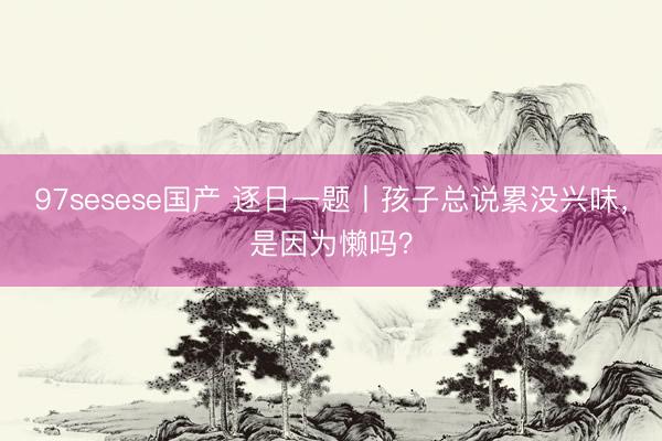 97sesese国产 逐日一题丨孩子总说累没兴味，是因为懒吗？