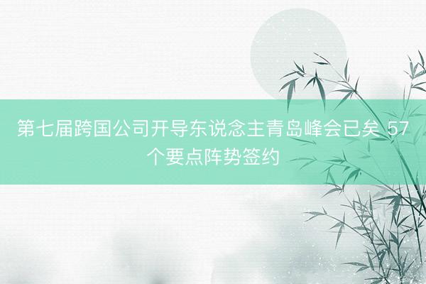 第七届跨国公司开导东说念主青岛峰会已矣 57个要点阵势签约