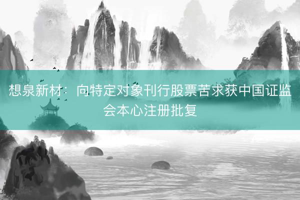 想泉新材：向特定对象刊行股票苦求获中国证监会本心注册批复