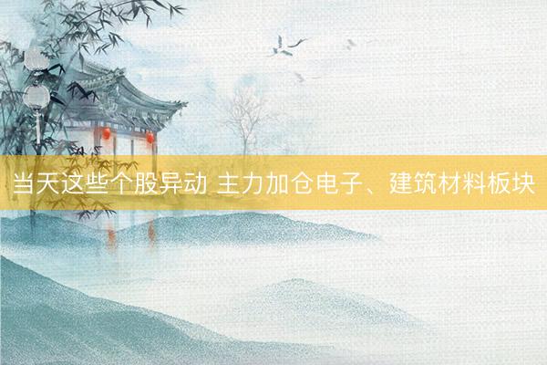 当天这些个股异动 主力加仓电子、建筑材料板块