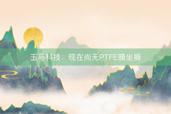 玉马科技：现在尚无PTFE膜坐褥