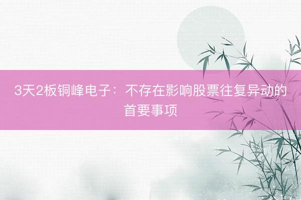 3天2板铜峰电子：不存在影响股票往复异动的首要事项