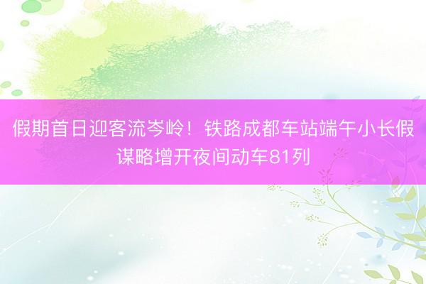 假期首日迎客流岑岭！铁路成都车站端午小长假谋略增开夜间动车81列