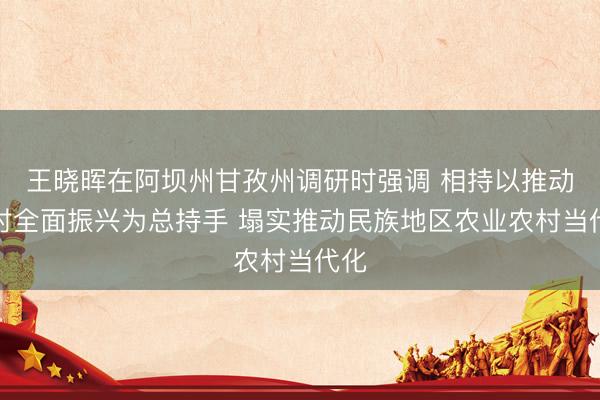 王晓晖在阿坝州甘孜州调研时强调 相持以推动乡村全面振兴为总持手 塌实推动民族地区农业农村当代化